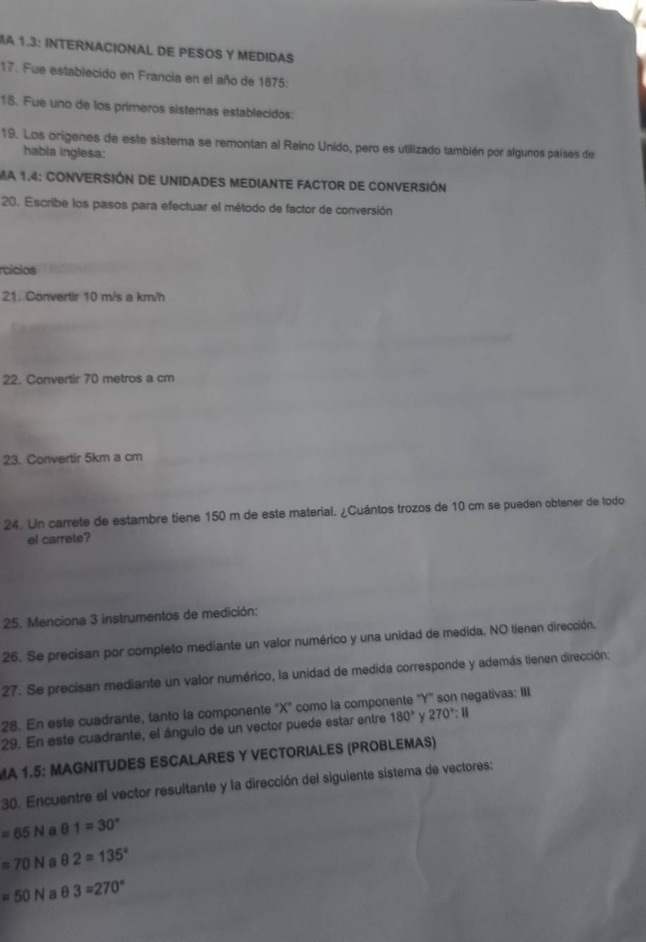 MA 1.3: INTERNACIONAL DE PESOS Y MEDIDAS 
17. Fue establecido en Francia en el año de 1875: 
18. Fue uno de los primeros sistemas establecidos: 
19. Los origenes de este sistema se remontan al Reino Unido, pero es utilizado también por algunos países de 
habla inglesa: 
MA 1.4: CONVERSIÓN DE UNIDADES MEDIANTE FACTOR DE CONVERSIÓN 
20. Escribe los pasos para efectuar el método de factor de conversión 
rcicios 
21. Convertir 10 m/s a km/h
22. Convertir 70 metros a cm
23. Convertir 5km a cm
24. Un carrete de estambre tiene 150 m de este material. ¿Cuántos trozos de 10 cm se pueden obtener de todo 
el carrete? 
25. Menciona 3 instrumentos de medición: 
26. Se precisan por completo mediante un valor numérico y una unidad de medida. NO tienen dirección. 
27. Se precisan mediante un valor numérico, la unidad de medida corresponde y además tienen dirección: 
28. En este cuadrante, tanto la componente "X" como la componente "Y" son negativas: III 
29. En este cuadrante, el ángulo de un vector puede estar entre 180° 270°:11
MA 1.5: MAGNITUDES ESCALARES Y VECTORIALES (PROBLEMAS) 
30. Encuentre el vector resultante y la dirección del siguiente sistema de vectores:
=65N a θ 1=30°
=70N a θ 2=135°
=50N a θ 3=270°