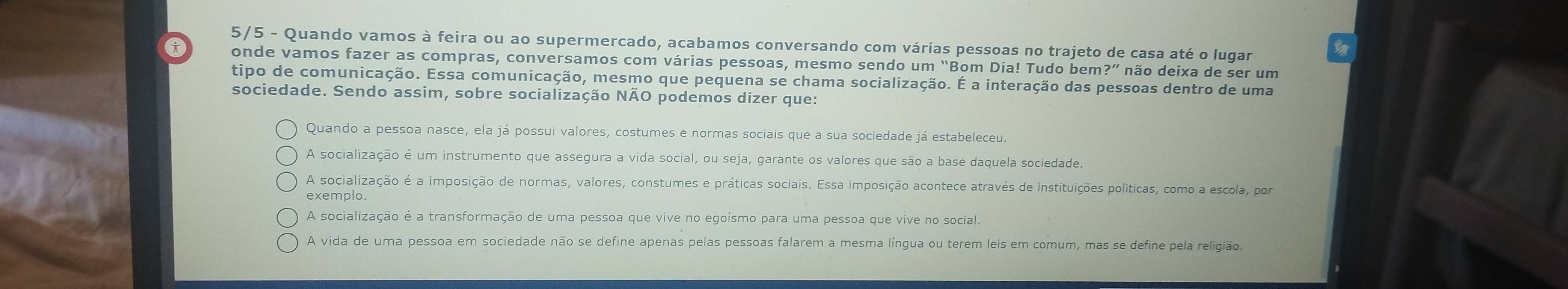 5/5 - Quando vamos à feira ou ao supermercado, acabamos conversando com várias pessoas no trajeto de casa até o lugar
x onde vamos fazer as compras, conversamos com várias pessoas, mesmo sendo um “Bom Dia! Tudo bem?” não deixa de ser um
tipo de comunicação. Essa comunicação, mesmo que pequena se chama socialização. É a interação das pessoas dentro de uma
sociedade. Sendo assim, sobre socialização NÃO podemos dizer que:
Quando a pessoa nasce, ela já possui valores, costumes e normas sociais que a sua sociedade já estabeleceu.
A socialização é um instrumento que assegura a vida social, ou seja, garante os valores que são a base daquela sociedade.
A socialização é a imposição de normas, valores, constumes e práticas sociais. Essa imposição acontece através de instituições políticas, como a escola, por
exemplo
A socialização é a transformação de uma pessoa que vive no egoísmo para uma pessoa que vive no social.
A vida de uma pessoa em sociedade não se define apenas pelas pessoas falarem a mesma língua ou terem leis em comum, mas se define pela religião.