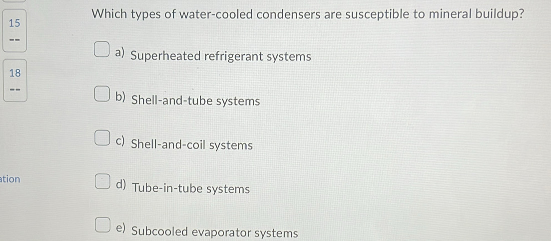 Which types of water-cooled condensers are susceptible to mineral buildup?
15
--
a) Superheated refrigerant systems
18
--
b) Shell-and-tube systems
c) Shell-and-coil systems
tion d) Tube-in-tube systems
e) Subcooled evaporator systems