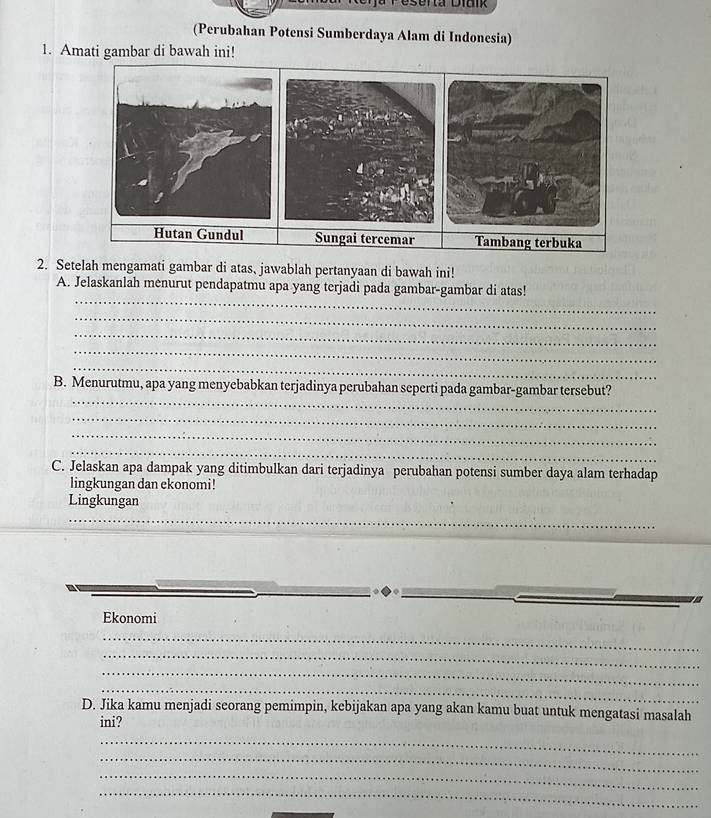 eserta Diaik 
(Perubahan Potensi Sumberdaya Alam di Indonesia) 
1. Amati gambar di bawah ini! 
2. Setelah mengamati gambar di atas, jawablah pertanyaan di bawah ini! 
_ 
A. Jelaskanlah menurut pendapatmu apa yang terjadi pada gambar-gambar di atas! 
_ 
_ 
_ 
_ 
_ 
B. Menurutmu, apa yang menyebabkan terjadinya perubahan seperti pada gambar-gambar tersebut? 
_ 
_ 
_ 
C. Jelaskan apa dampak yang ditimbulkan dari terjadinya perubahan potensi sumber daya alam terhadap 
lingkungan dan ekonomi! 
Lingkungan 
_ 
Ekonomi 
_ 
_ 
_ 
_ 
D. Jika kamu menjadi seorang pemimpin, kebijakan apa yang akan kamu buat untuk mengatasi masalah 
ini? 
_ 
_ 
_ 
_