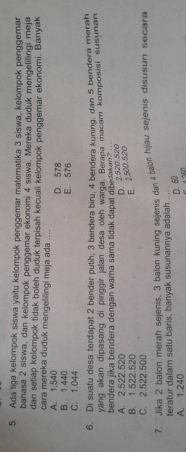 Ada tiga kelompok siswa yaitu kelompok penggemar matematika 3 siswa, kelompok penggemar
bahasa 2 siswa, dan kelompok penggemar ekonomi 4 siswa. Mereka duduk mengelilingi meja
dan setiap kelompok tidak boleh duduk terpisah kecuali kelompok penggemar ekonomi. Banyak
cara mereka duduk mengelilingi meja ada ....
A. 1.540
D. 578
B. 1.440
E. 576
C. 1.044
6. Di suatu desa terdapat 2 bender putih, 3 bendera biru, 4 bendera kuning, dan 5 bendera merah
yang akan dipasang di pinggir jalan desa oleh warga. Berapa macam komposisi susunan
bendera jika bendera dengan warna sama tidak dapat dibedakan? .
A. 2.522.520
D. 2.520.520
B. 1.522.520
E. 2.500.520
C. 2.522.500
7. 'Jika 2 balon merah sejenis, 3 balon kuning sejenis dan 4 balon hijau sejenis disusun secara
teratur dalam satu baris, banyak susunannya adalah . ;
A. 1.240
D. 60
5 1260