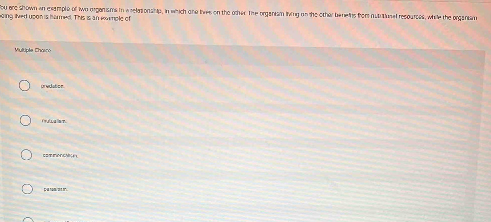 You are shown an example of two organisms in a relationship, in which one lives on the other. The organism living on the other benefits from nutritional resources, while the organism
eing lived upon is harmed. This is an example of
Multiple Choice
predation.
mutualism
commensalism.
parasitism.
