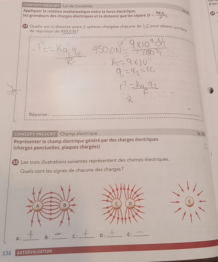 CONCEPT PRESCRIT Loi de Coulomb d'un 
Appliquer la relation mathématique entre la force électrique, 
les grandeurs des charges électriques et la distance que les sépare (F=frac kq_1q_2r^2). (p. 2)
Quelle est la distance entre 2 sphères chargées chacune de 1 C pour obtenir une fo 
de répulsion de 450,0 N? 
Réponse : 
_ 
CONCEPT PRESCRIT Champ électrique 
Représenter le champ électrique généré par des charges électriques 
(charges ponctuelles, plaques chargées) 
8 Les trois illustrations suivantes représentent des champs électriques. 
Quels sont les signes de chacune des charges? 
A: _B: _C: _D:_ E:_ 
136 AutOévalUaTION