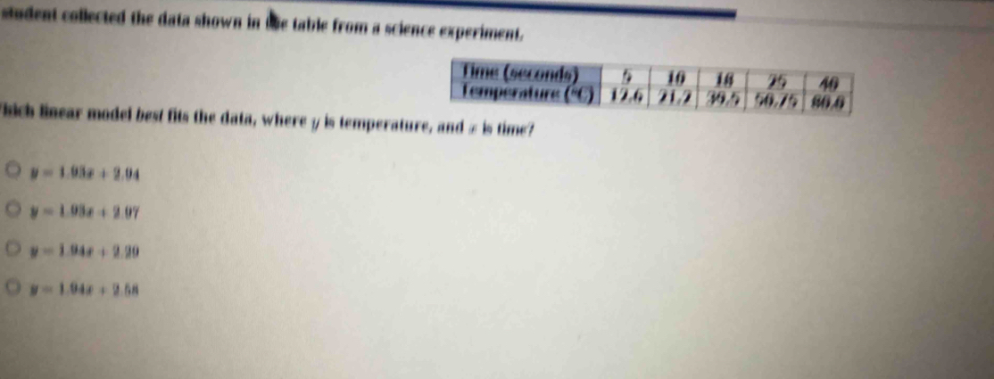 student collected the data shown in the table from a science experiment.
Fhich linear model best fits the data, where y is temperature, and z is time?
y=1.93x+2.94
y=1.03x+2.07
y=1.94x+2.20
y=1.94x+2.58