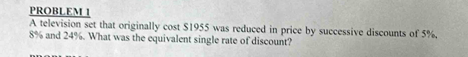 PROBLEM 1 
A television set that originally cost $1955 was reduced in price by successive discounts of 5%,
8% and 24%. What was the equivalent single rate of discount?