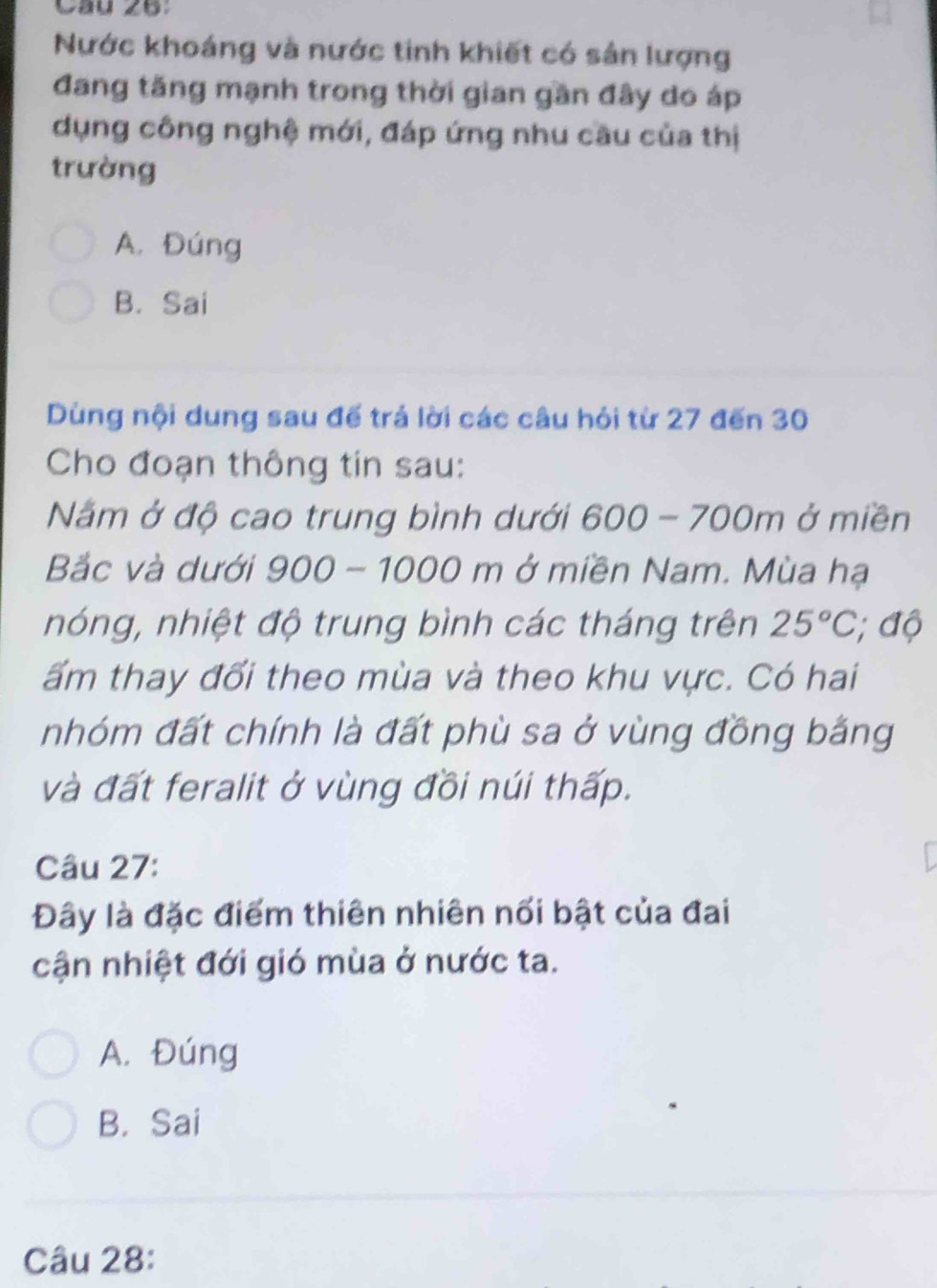 Cầu 26:
Nước khoáng và nước tinh khiết có sản lượng
đang tăng mạnh trong thời gian gần đây do áp
dụng công nghệ mới, đáp ứng nhu cầu của thị
trường
A. Đúng
B. Sai
Dùng nội dung sau đế trả lời các câu hỏi từ 27 đến 30
Cho đoạn thông tin sau:
Nằm ở độ cao trung bình dưới 600-700m ở miền
Bắc và dưới 900 - 1000 m ở miền Nam. Mùa hạ
nóng, nhiệt độ trung bình các tháng trên 25°C; độ
ấm thay đổi theo mùa và theo khu vực. Có hai
nhóm đất chính là đất phù sa ở vùng đồng bằng
và đất feralit ở vùng đồi núi thấp.
Câu 27:
Đây là đặc điểm thiên nhiên nối bật của đai
cận nhiệt đới gió mùa ở nước ta.
A. Đúng
B. Sai
Câu 28: