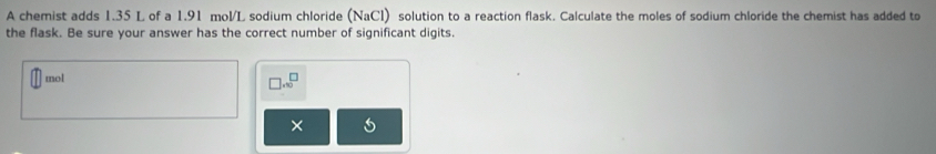 A chemist adds 1.35 L of a 1.91 mol/L sodium chloride (NaCl) solution to a reaction flask. Calculate the moles of sodium chloride the chemist has added to 
the flask. Be sure your answer has the correct number of significant digits. 
mol 
□ .sqrt()^□  
×