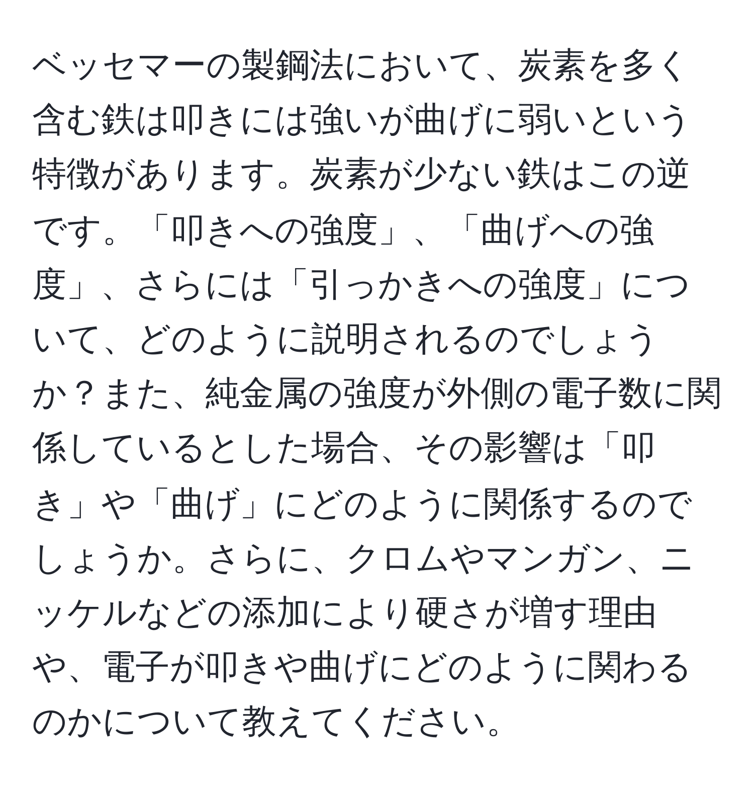 ベッセマーの製鋼法において、炭素を多く含む鉄は叩きには強いが曲げに弱いという特徴があります。炭素が少ない鉄はこの逆です。「叩きへの強度」、「曲げへの強度」、さらには「引っかきへの強度」について、どのように説明されるのでしょうか？また、純金属の強度が外側の電子数に関係しているとした場合、その影響は「叩き」や「曲げ」にどのように関係するのでしょうか。さらに、クロムやマンガン、ニッケルなどの添加により硬さが増す理由や、電子が叩きや曲げにどのように関わるのかについて教えてください。