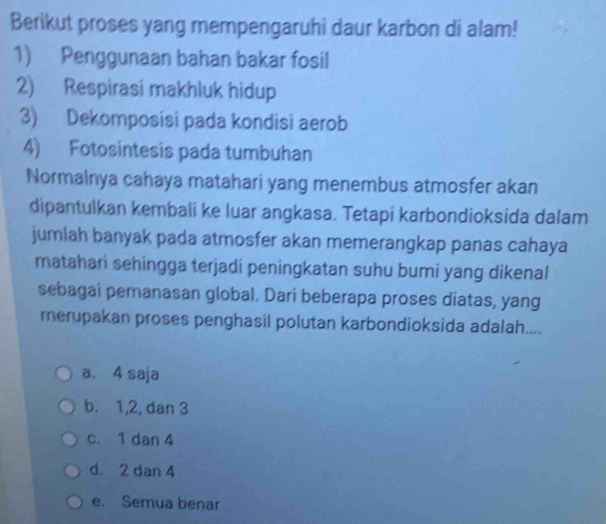 Berikut proses yang mempengaruhi daur karbon di alam!
1) Penggunaan bahan bakar fosil
2) Respirasi makhluk hidup
3) Dekomposisi pada kondisi aerob
4) Fotosintesis pada tumbuhan
Normalnya cahaya matahari yang menembus atmosfer akan
dipantulkan kembali ke luar angkasa. Tetapi karbondioksida dalam
jumlah banyak pada atmosfer akan memerangkap panas cahaya
matahari sehingga terjadi peningkatan suhu bumi yang dikenal
sebagai pemanasan global. Dari beberapa proses diatas, yang
merupakan proses penghasil polutan karbondioksida adalah....
a. 4 saja
b. 1, 2, dan 3
c. 1 dan 4
d. 2 dan 4
e. Semua benar