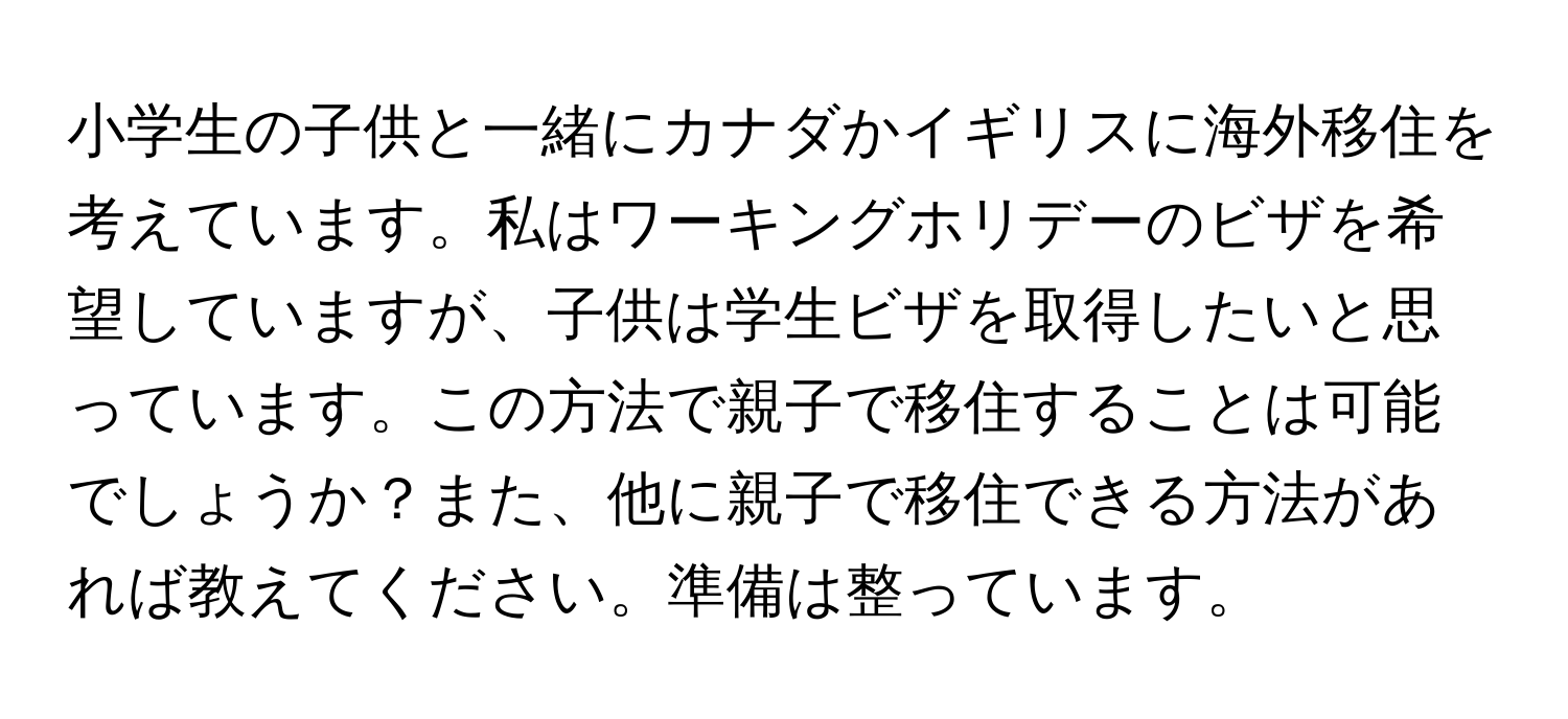 小学生の子供と一緒にカナダかイギリスに海外移住を考えています。私はワーキングホリデーのビザを希望していますが、子供は学生ビザを取得したいと思っています。この方法で親子で移住することは可能でしょうか？また、他に親子で移住できる方法があれば教えてください。準備は整っています。