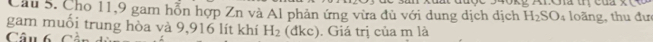 Cầu 5. Cho 11, 9 gam hỗn hợp Zn và Al phản ứng vừa đủ với dung dịch dịch H_2SO_4 loãng, thu đư 
gam muối trung hòa và 9,916 lít khí H_2
Câu 6 Cần (đkc). Giá trị của m là