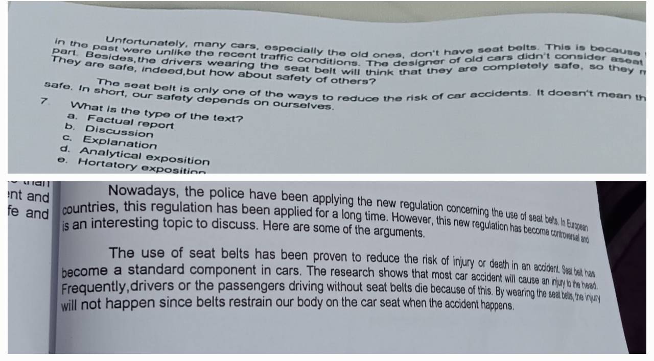 Unfortunately, many cars, especially the old ones, don't have seat belts. This is because
in the past were unlike the recent traffic conditions. The designer of old cars didn't consider aseet
parl. Besides,the drivers wearing the seat belt will think that they are completely safe, so they r
They are safe, indeed,but how about safety of others?
The seat belt is only one of the ways to reduce the risk of car accidents. It doesn't mean th
safe. In short, our safety depends on ourselves.
7 What is the type of the text?
a. Factual report
b. Discussion
c. Explanation
d. Analytical exposition
e.Hortatory exposition
an
nt and
Nowadays, the police have been applying the new regulation concerning the use of seat belts. In European
fe and countries, this regulation has been applied for a long time. However, this new regulation has become controverwal and
is an interesting topic to discuss. Here are some of the arguments.
The use of seat belts has been proven to reduce the risk of injury or death in an accident. Seat belt has
become a standard component in cars. The research shows that most car accident will cause an injury to the head
Frequently,drivers or the passengers driving without seat belts die because of this. By wearing the seat belts, the injury
will not happen since belts restrain our body on the car seat when the accident happens.