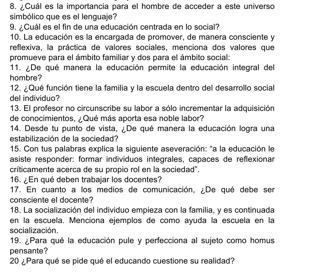 ¿Cuál es la importancia para el hombre de acceder a este universo 
simbólico que es el lenguaje? 
9. ¿Cuál es el fin de una educación centrada en lo social? 
10. La educación es la encargada de promover, de manera consciente y 
reflexiva, la práctica de valores sociales, menciona dos valores que 
promueve para el ámbito familiar y dos para el ámbito social: 
11. ¿De qué manera la educación permite la educación integral del 
hombre? 
12. ¿Qué función tiene la familia y la escuela dentro del desarrollo social 
del individuo? 
13. El profesor no circunscribe su labor a sólo incrementar la adquisición 
de conocimientos, ¿Qué más aporta esa noble labor? 
14. Desde tu punto de vista, ¿De qué manera la educación logra una 
estabilización de la sociedad? 
15. Con tus palabras explica la siguiente aseveración: “a la educación le 
asiste responder: formar individuos integrales, capaces de reflexionar 
críticamente acerca de su propio rol en la sociedad". 
16. ¿En qué deben trabajar los docentes? 
17. En cuanto a los medios de comunicación, ¿De qué debe ser 
consciente el docente? 
18. La socialización del individuo empieza con la familia, y es continuada 
en la escuela. Menciona ejemplos de como ayuda la escuela en la 
socialización. 
19. ¿Para qué la educación pule y perfecciona al sujeto como homus 
pensante? 
20 ¿Para qué se pide qué el educando cuestione su realidad?