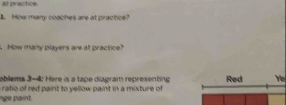 at practice. 
How many coaches are at practice? 
. How many players are at practice? 
oblems 3-4: Here is a tape diagram representing Red Ye 
a ratio of red paint to yellow paint in a mixture of 
nge paint.