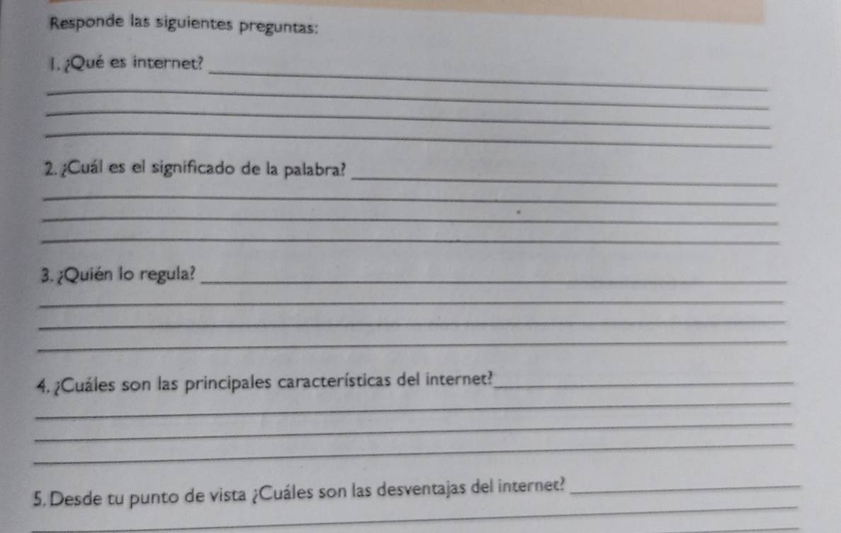 Responde las siguientes preguntas: 
_ 
1. ¿Qué es internet? 
_ 
_ 
_ 
_ 
2. ¿Cuál es el significado de la palabra? 
_ 
_ 
_ 
3. ¿Quién lo regula?_ 
_ 
_ 
_ 
_ 
4. ¿Cuáles son las principales características del internet?_ 
_ 
_ 
_ 
5. Desde tu punto de vista ¿Cuáles son las desventajas del internet?_ 
_