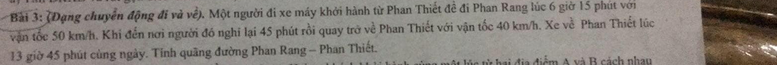 (Đạng chuyển động đi và về). Một người đi xe máy khởi hành từ Phan Thiết đề đi Phan Rang lúc 6 giờ 15 phút với 
vận tốc 50 km/h. Khi đến nơi người đó nghĩ lại 45 phút rồi quay trở về Phan Thiết với vận tốc 40 km/h. Xe về Phan Thiết lúc 
13 giờ 45 phút cùng ngày. Tinh quãng đường Phan Rang - Phan Thiết. 
hai địa điểm A và B cách nhan