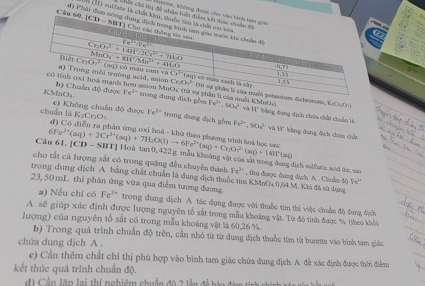 Burette, không được cho và
Chất chỉ thị đề nhận biết đ
lā
Uh (II) sulfate là chất khử
L   
d) Phải đun nón
    
Câu 60.
25
Yar
dichromate, K_2Cr_2O_7)
muối Fe^(2+),SO_4^((2-) và H^+) KMnO_4).
dịch gồm bằng dung dịch chứa chất chuẩn là
chuẩn là K_2Cr_2O_7.
c) Không chuẩn độ được Fe^(2+) trong dung dịch gồm Fe^(2+),SO_4^((2-) và H^+) bằng dung dịch chứa chất
d) Có diễn ra phản ứng oxi hoá - khử theo phương trình hoá hoc sau
Câu 61. [CD - SBT] Hoà 1 6Fe^(3+)(aq)+2Cr^(3+)(aq)+7H_2O(l)to 6Fe^(2+)(aq)+Cr_2O_7^((2-)(aq)+14H^+)(aq) ta n 0, 422g mẫu khoáng vật của sắt trong dung dịch sulfuric acid dư, sao
cho tất cả lượng sắt có trong quặng đều chuyển thành Fe^(2+) , thu được dung dịch A . Chuẩn độ Fe^(2+)
trong dung dịch A bằng chất chuẩn là dung dịch thuốc tím KMnO₄ 0,04 M. Khi đã sử dụng
23, 50 mL thì phản ứng vừa qua điểm tương đương.
a) Nếu chỉ có Fe^(2+) trong dung dịch A tác dụng được với thuốc tím thì việc chuẩn độ dung dịch
A sẽ giúp xác định được lượng nguyên tố sắt trong mẫu khoáng vật. Từ đó tính được % (theo khối
lượng) của nguyên tố sắt có trong mẫu khoáng vật là 60,26 %.
b) Trong quá trình chuẩn độ trên, cần nhỏ từ từ dung dịch thuốc tím từ burette vào bình tam giác
chứa dung dịch A .
c) Cần thêm chất chỉ thị phù hợp vào bình tam giác chứa dung dịch A đề xác định được thời điểm
kết thúc quá trình chuẩn độ.
d) Cần lặp lai thí nghiêm chuẩn đô 2 lần đề bảo đàm tính chính