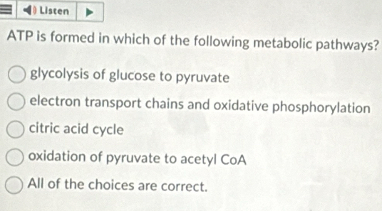 Listen
ATP is formed in which of the following metabolic pathways?
glycolysis of glucose to pyruvate
electron transport chains and oxidative phosphorylation
citric acid cycle
oxidation of pyruvate to acetyl CoA
All of the choices are correct.