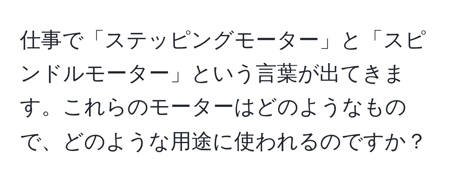 仕事で「ステッピングモーター」と「スピンドルモーター」という言葉が出てきます。これらのモーターはどのようなもので、どのような用途に使われるのですか？