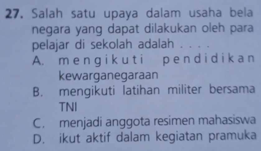 Salah satu upaya dalam usaha bela
negara yang dapat dilakukan oleh para
pelajar di sekolah adalah . . . .
A. m e ng i k uti p e nd i d i ka n
kewarganegaraan
B. mengikuti latihan militer bersama
TNI
C. menjadi anggota resimen mahasiswa
D. ikut aktif dalam kegiatan pramuka