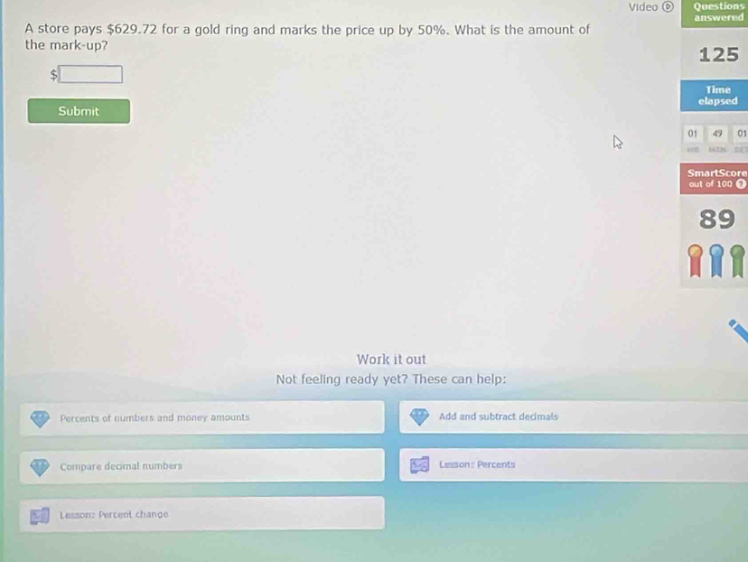 Video Questions 
answered 
A store pays $629.72 for a gold ring and marks the price up by 50%. What is the amount of 
the mark-up?
125
S 
Time 
elapsed 
Submit 
01 01 
SmartScore 
out of 100 0
89
RRR 
Work it out 
Not feeling ready yet? These can help: 
Percents of numbers and money amounts Add and subtract decimals 
Compare decimal numbers Lesson : Percents 
Lesson: Percent change