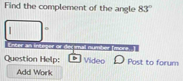 Find the complement of the angle 83°
□°
Enter an integer or decimal number [more. 
Question Help: Video Post to forum 
Add Work