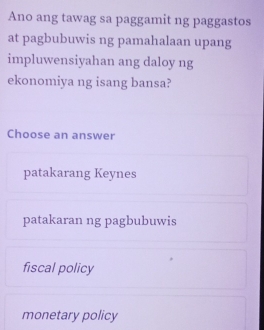 Ano ang tawag sa paggamit ng paggastos
at pagbubuwis ng pamahalaan upang
impluwensiyahan ang daloy ng
ekonomiya ng isang bansa?
Choose an answer
patakarang Keynes
patakaran ng pagbubuwis
fiscal policy
monetary policy