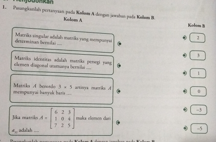 Pasangkanlah pertanyaan pada Kolom A dengan jawaban pada Kolom B.
Kolom A
Kolom B
Matriks singular adalah matriks yang mempunyai
2
determinan bernilai ....
3
Matriks identitas adalah matriks persegi yang
elemen diagonal utamanya bernilai .... 1
Matriks A berordo 3* 5 artinya matriks A 0
mempunyai banyak baris ....
-3
Jika matriks A=beginbmatrix 6&2&3 1&0&4 7&2&5endbmatrix maka elemen dari
a_32 adalah ....
-5