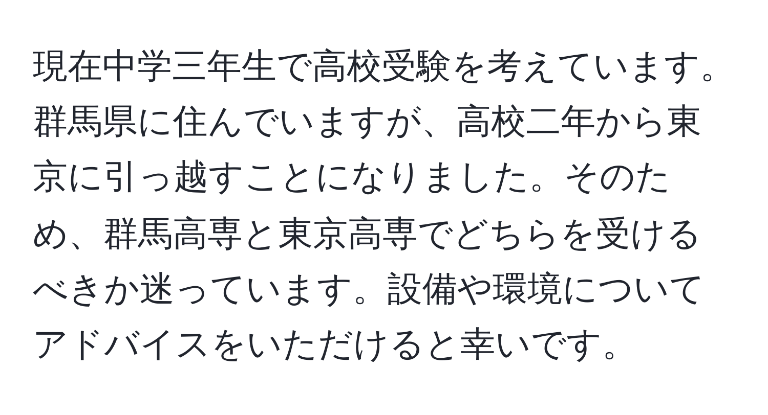 現在中学三年生で高校受験を考えています。群馬県に住んでいますが、高校二年から東京に引っ越すことになりました。そのため、群馬高専と東京高専でどちらを受けるべきか迷っています。設備や環境についてアドバイスをいただけると幸いです。