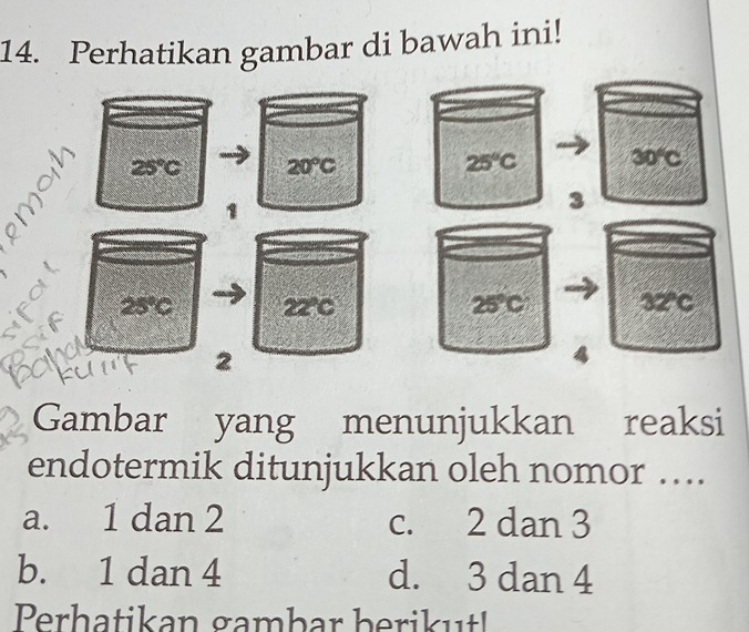 Perhatikan gambar di bawah ini!
25°C 20°C
25°C 30°C
3
2 overline overline O 22°C 25°C 32°C
2
Gambar yang menunjukkan reaksi
endotermik ditunjukkan oleh nomor ….
a. 1 dan 2 c. 2 dan 3
b. 1 dan 4 d. 3 dan 4
Perhatikan gambar berikut