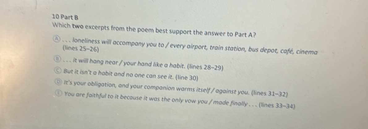 Which two excerpts from the poem best support the answer to Part A?
) loneliness will accompany you to / every airport, train station, bus depot, café, cinema
(lines 25 - 26)
、、、 it will hang near / your hand like a habit. (lines 28 - 29)
⊙ But it isn't a habit and no one can see it. (line 30)
⑨ It's your obligation, and your companion warms itself / against you. (lines 31 -32)
◎ You are faithful to it because it was the only vow you / made finally . . . (lines 33 - 34)