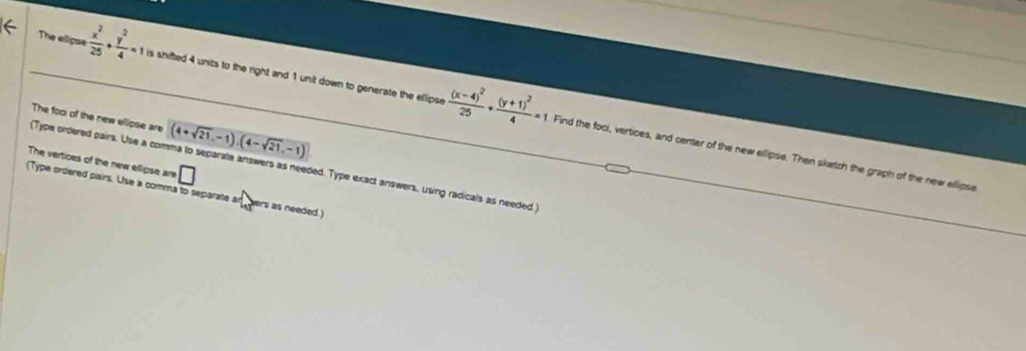 The elipse  x^2/25 + y^2/4 =1 is shifted 4 units to the right and 1 unit down to generate the ellipse frac (x-4)^225+frac (y+1)^24=1 Find the foci, vertices, and center of the new ellipse. Then sketch the graph of the new ellipse 
The fooi of the new elipse are (4+sqrt(21),-1).(4-sqrt(21),-1) _ 
The vertices of the new ellipse are □ 
(Type ordered pairs. Use a comma to separate answers as needed. Type exact answers, using radicals as needed ) 
(Type ordered pairs. Use a comma to separate an hers as needed )