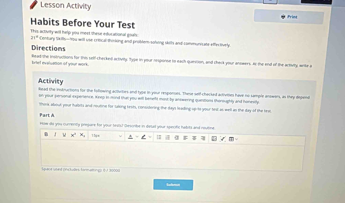 Lesson Activity 
Print 
Habits Before Your Test 
This activity will help you meet these educational goals:
21^(st) Century Skills—You will use critical thinking and problem-solving skills and communicate effectively. 
Directions 
Read the instructions for this self-checked activity. Type in your response to each question, and check your answers. At the end of the activity, write a 
brief evaluation of your work. 
Activity 
Read the instructions for the following activities and type in your responses. These self-checked activities have no sample answers, as they depend 
on your personal experience. Keep in mind that you will benefit most by answering questions thoroughly and honestly. 
Think about your habits and routine for taking tests, considering the days leading up to your test as well as the day of the test. 
Part A 
How do you currently prepare for your tests? Describe in detail your specific habits and routine. 
B I u X^2 X_2 15px
Space used (includes formatting): 0 / 30000
Submit