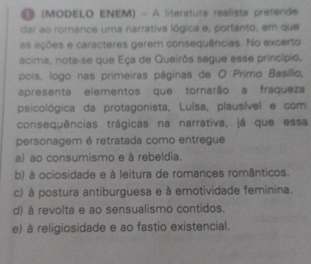 (MODELO ENEM) - À literatura realista pretende
dar ao romance uma narrativa lógica e, portanto, em que
as ações e caracteres gerem consequências. No excerto
acima, nota-se que Eça de Queirós segue esse princípio,
pois, logo nas primeiras páginas de O Primo Basílio,
apresenta elementos que tornarão a fraqueza
psicológica da protagonista, Luísa, plausível e com
consequências trágicas na narrativa, já que essa
personagem é retratada como entregue
a) ao consumismo e à rebeldia.
b) à ociosidade e à leitura de romances românticos.
c) à postura antiburguesa e à emotividade feminina.
d) à revolta e ao sensualismo contidos.
e) à religiosidade e ao fastio existencial.