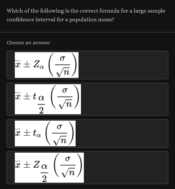 Which of the following is the correct formula for a large sample
confidence interval for a population mean?
Choose an answer
overline x± Z_alpha ( sigma /sqrt(n) )
overline x± t_ alpha /2 ( sigma /sqrt(n) )
overline x± t_alpha ( sigma /sqrt(n) )
overline x± Z_ alpha /2 ( sigma /sqrt(n) )