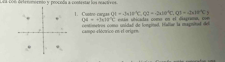 Lea con detenimiento y proceda a contestar los reactivos. 
1. Cuatro cargas Q1=-3* 10^(-5)C, Q2=-2* 10^(-5)C, Q3=-2* 10^(-5)C y
Q4=+3* 10^(-5)C están ubicadas como en el díagrama, con 
centímetros como unidad de longitud. Hallar la magnitud del 
campo eléctrico en el origen.