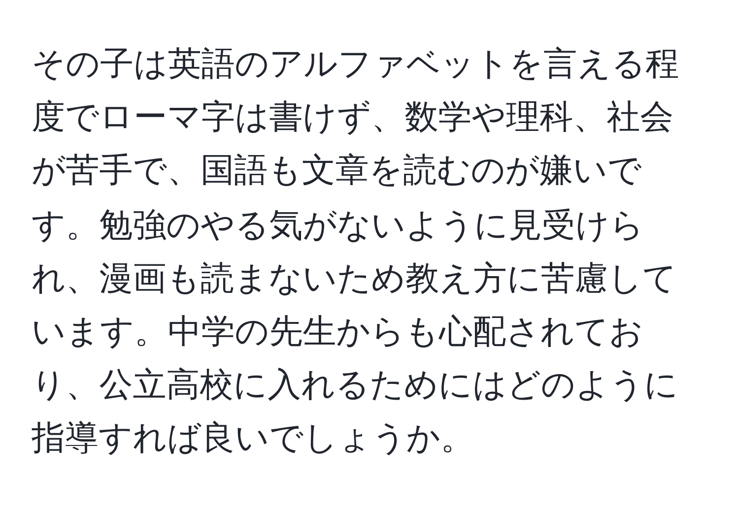 その子は英語のアルファベットを言える程度でローマ字は書けず、数学や理科、社会が苦手で、国語も文章を読むのが嫌いです。勉強のやる気がないように見受けられ、漫画も読まないため教え方に苦慮しています。中学の先生からも心配されており、公立高校に入れるためにはどのように指導すれば良いでしょうか。