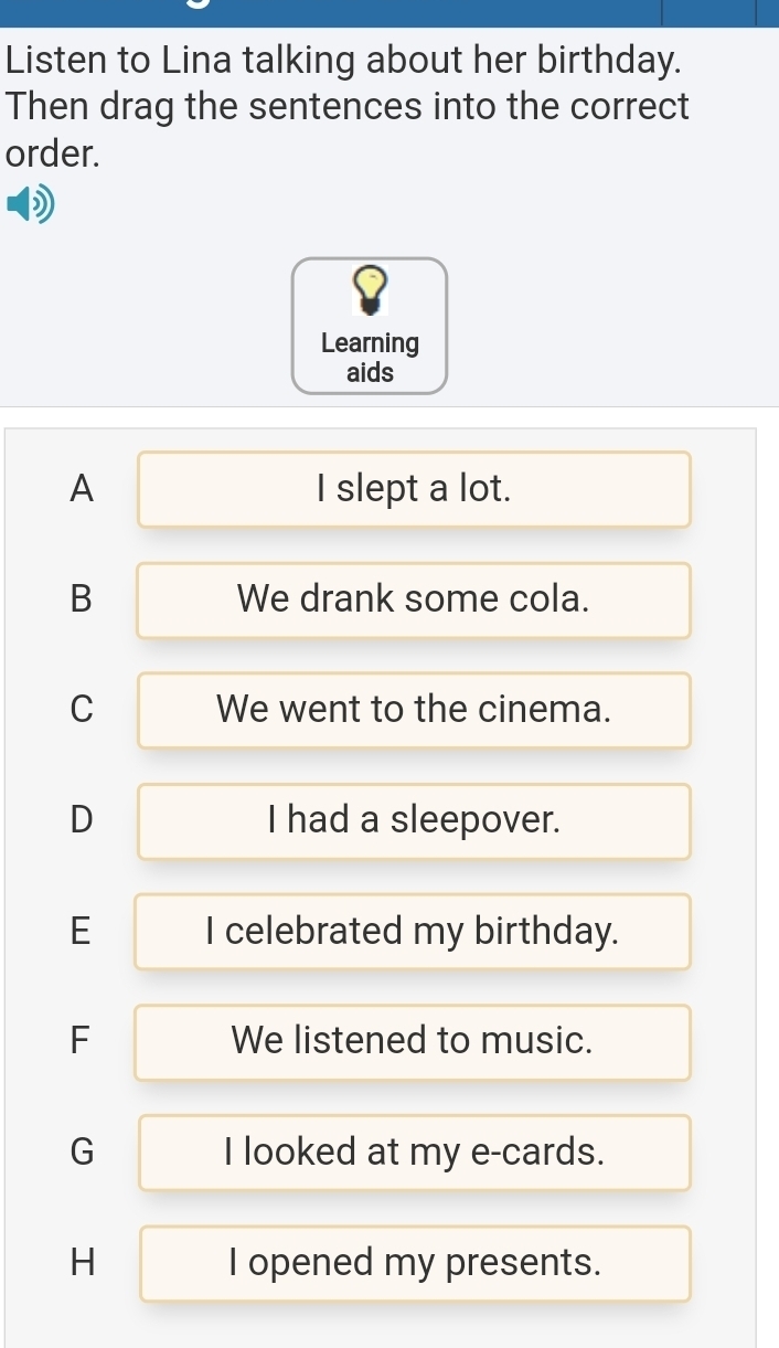 Listen to Lina talking about her birthday.
Then drag the sentences into the correct
order.
Learning
aids
A I slept a lot.
B We drank some cola.
C We went to the cinema.
D I had a sleepover.
E I celebrated my birthday.
F We listened to music.
G I looked at my e-cards.
H I opened my presents.