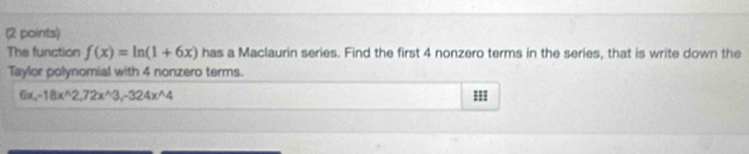 The function f(x)=ln (1+6x) has a Maclaurin series. Find the first 4 nonzero terms in the series, that is write down the 
Taylor polynomial with 4 nonzero terms.
6x_x-18x^(wedge)2, 72x^(wedge)3, -324x^(wedge)4
