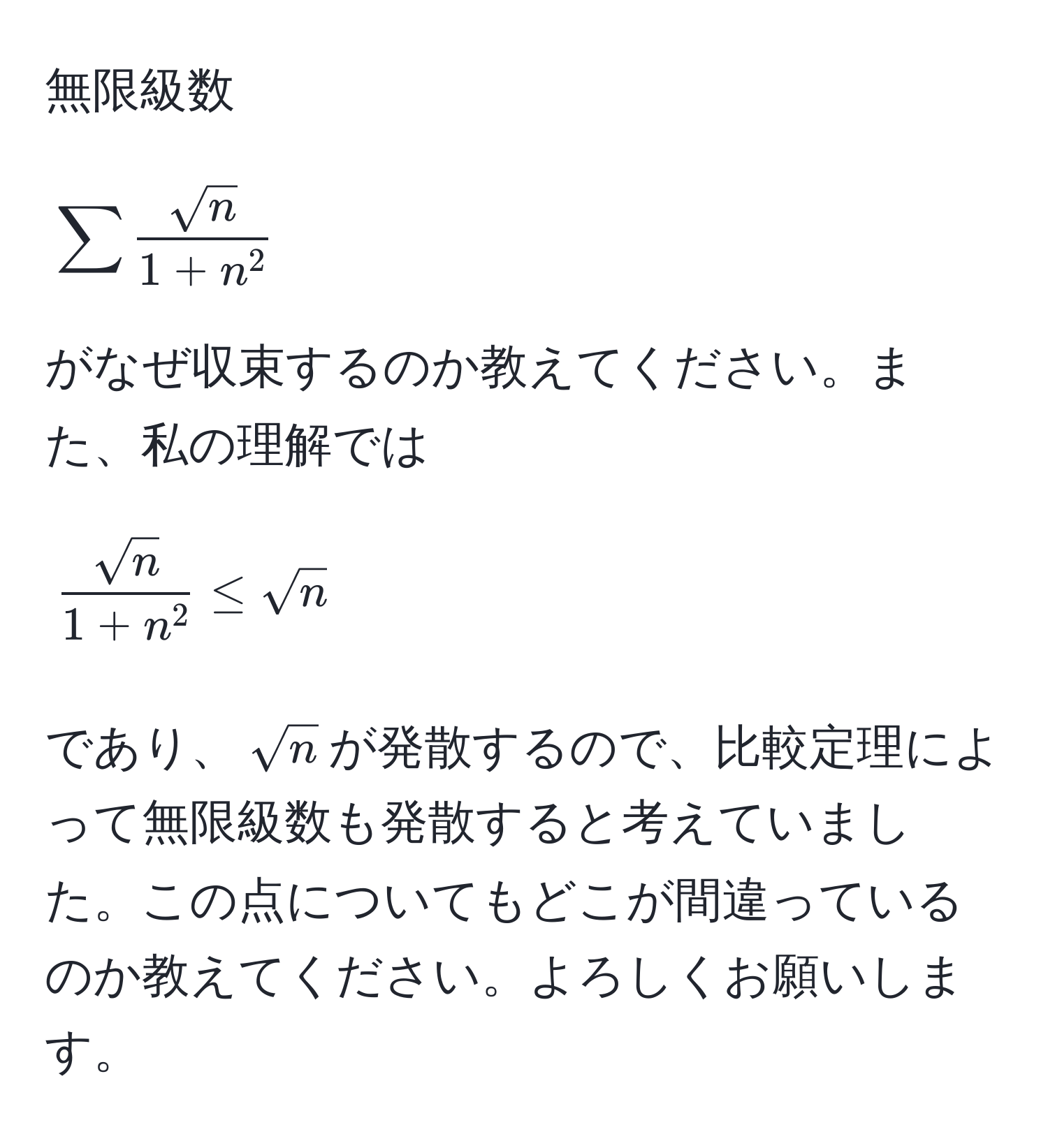 無限級数  
[
sum fracsqrt(n)1+n^2
]  
がなぜ収束するのか教えてください。また、私の理解では  
[
fracsqrt(n)1+n^2 ≤ sqrt(n)
]  
であり、(sqrt(n))が発散するので、比較定理によって無限級数も発散すると考えていました。この点についてもどこが間違っているのか教えてください。よろしくお願いします。