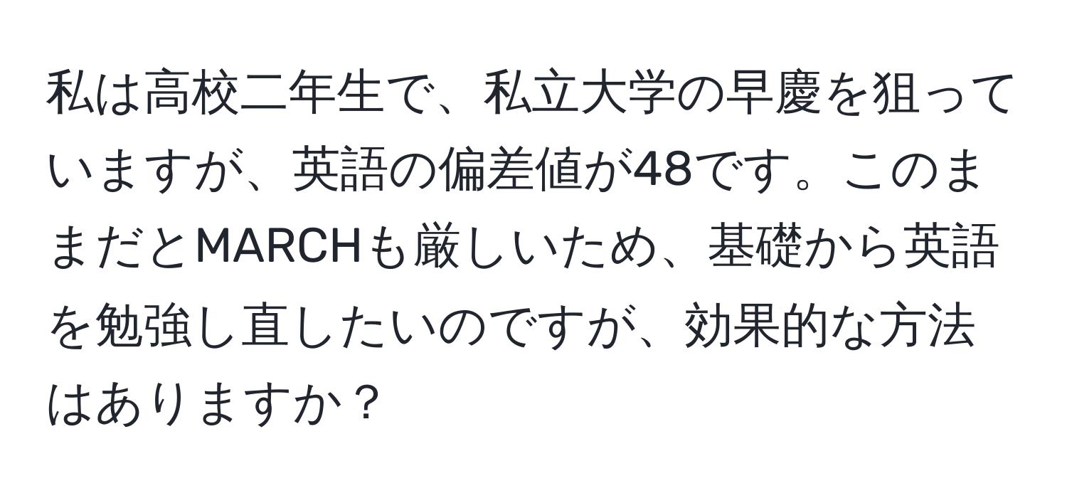 私は高校二年生で、私立大学の早慶を狙っていますが、英語の偏差値が48です。このままだとMARCHも厳しいため、基礎から英語を勉強し直したいのですが、効果的な方法はありますか？