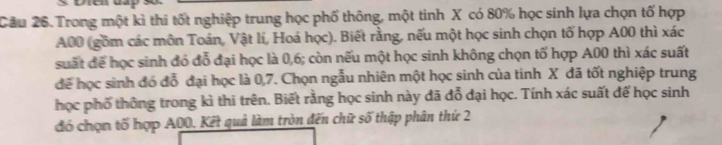 Trong một kì thi tốt nghiệp trung học phố thông, một tinh X có 80% học sinh lựa chọn tố hợp
A00 (gồm các môn Toán, Vật lí, Hoá học). Biết rằng, nếu một học sinh chọn tổ hợp A00 thì xác 
suất để học sinh đó đỗ đại học là 0, 6; còn nếu một học sinh không chọn tố hợp A00 thì xác suất 
để học sinh đó đỗ đại học là 0, 7. Chọn ngẫu nhiên một học sinh của tinh X đã tốt nghiệp trung 
học phố thông trong kì thi trên. Biết rằng học sinh này đã đỗ đại học. Tính xác suất để học sinh 
đó chọn tố hợp A00. Kết quả làm tròn đến chữ số thập phân thứ 2