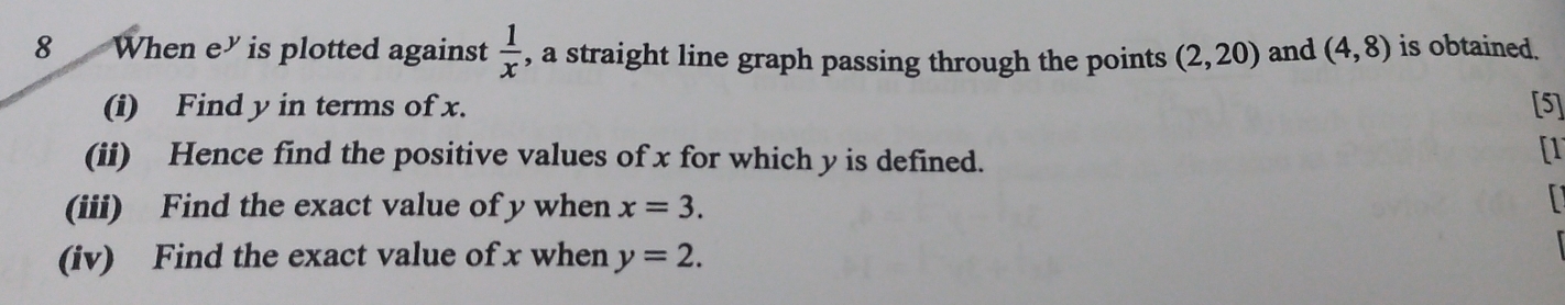 When e” is plotted against  1/x  , a straight line graph passing through the points (2,20) and (4,8) is obtained. 
(i) Find y in terms of x. [5] 
(ii) Hence find the positive values of x for which y is defined. 
[1 
(iii) Find the exact value of y when x=3. 
(iv) Find the exact value of x when y=2.