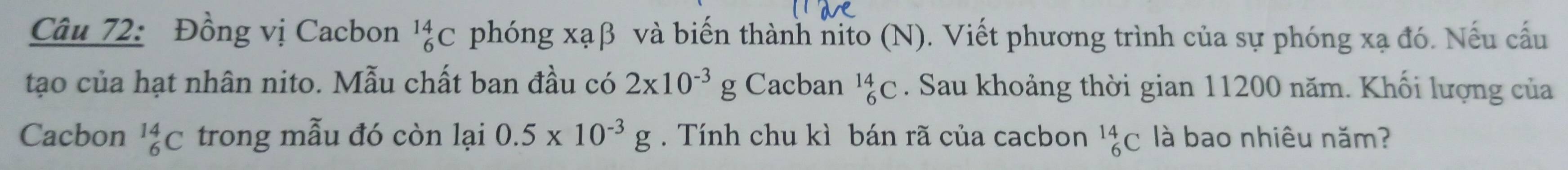 Đồng vị Cacbon _6^((14)C phóng xạβ và biến thành nito (N). Viết phương trình của sự phóng xạ đó. Nếu cấu 
tạo của hạt nhân nito. Mẫu chất ban đầu có 2x10^-3)g Cacban _6^((14)C. Sau khoảng thời gian 11200 năm. Khối lượng của 
Cacbon _6^(14)C trong mẫu đó còn lại 0.5* 10^-3)g. Tính chu kì bán rã của cacbon _6^(14)C là bao nhiêu năm?