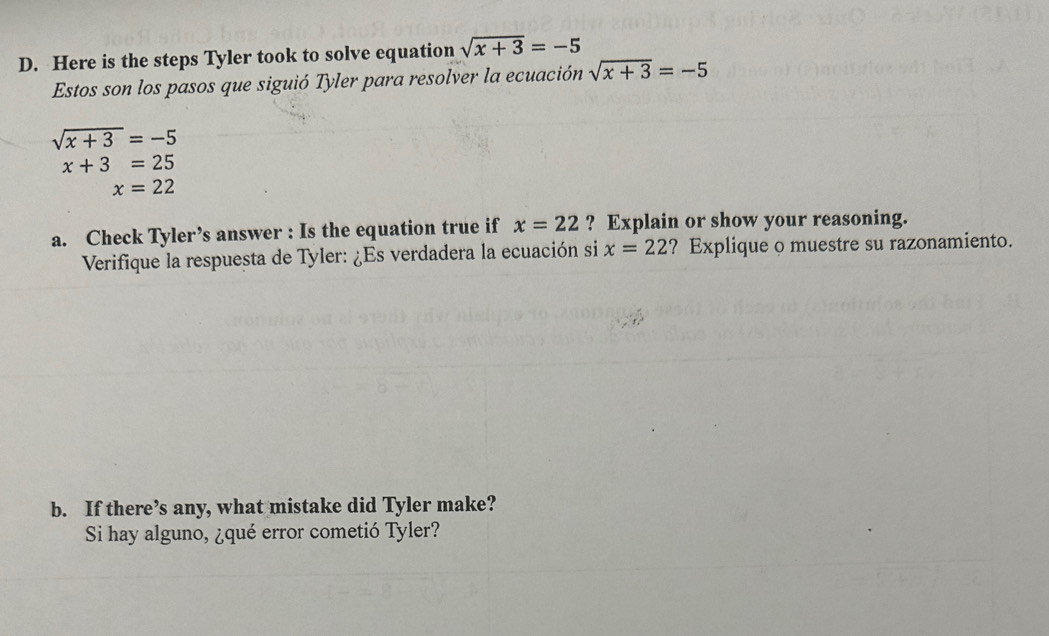 Here is the steps Tyler took to solve equation sqrt(x+3)=-5
Estos son los pasos que siguió Tyler para resolver la ecuación sqrt(x+3)=-5
sqrt(x+3)=-5
x+3=25
x=22
a. Check Tyler’s answer : Is the equation true if x=22 ? Explain or show your reasoning. 
Verifique la respuesta de Tyler: ¿Es verdadera la ecuación si x=22 ? Explique o muestre su razonamiento. 
b. If there’s any, what mistake did Tyler make? 
Si hay alguno, ¿qué error cometió Tyler?