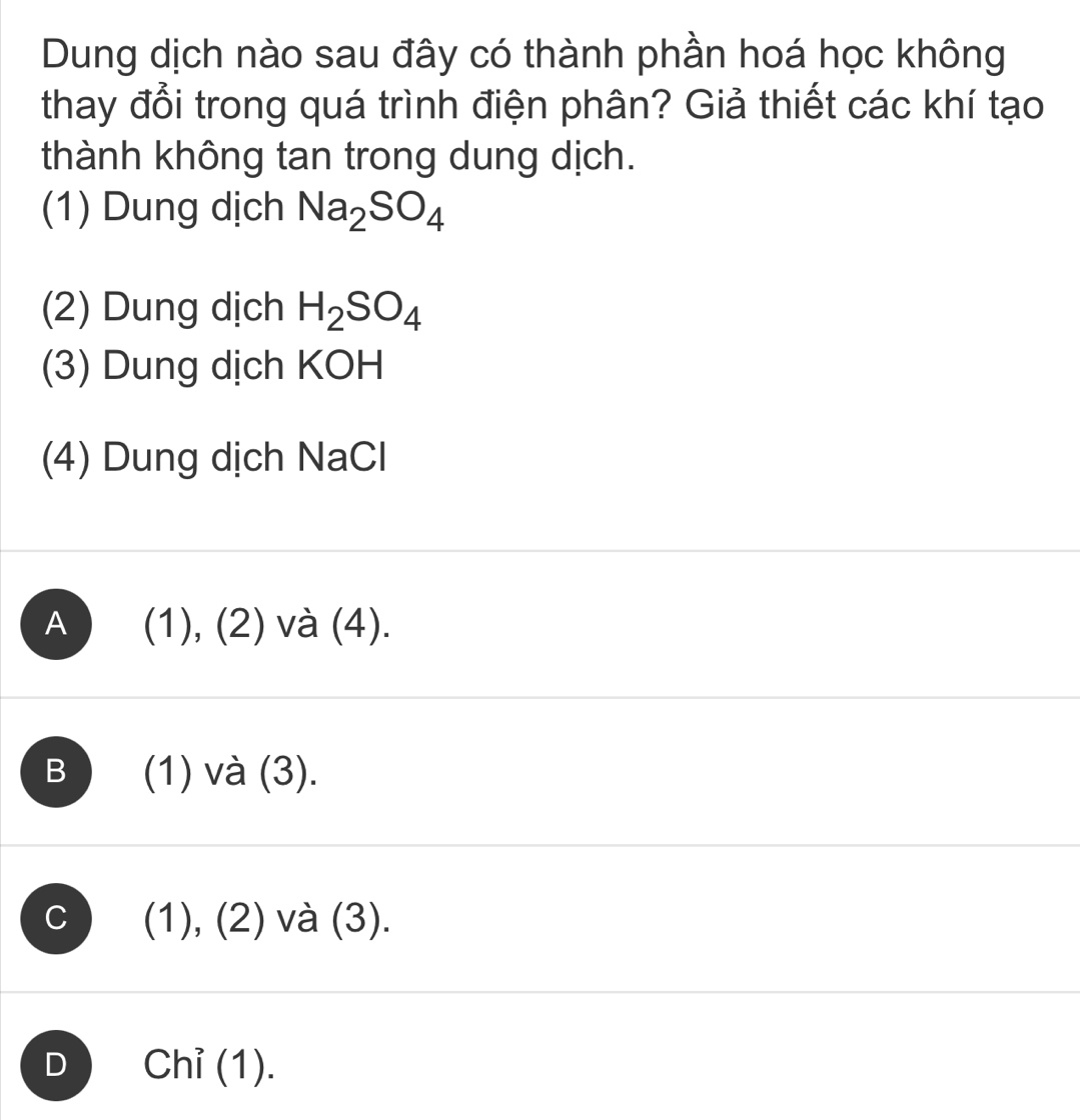 Dung dịch nào sau đây có thành phần hoá học không
thay đổi trong quá trình điện phân? Giả thiết các khí tạo
thành không tan trong dung dịch.
(1) Dung dịch Na_2SO_4
(2) Dung dịch H_2SO_4
(3) Dung dịch KOH
(4) Dung dịch NaCl
A ) (1), (2) và (4).
B (1) và (3).
C (1), (2) và (3).
D Chỉ (1).