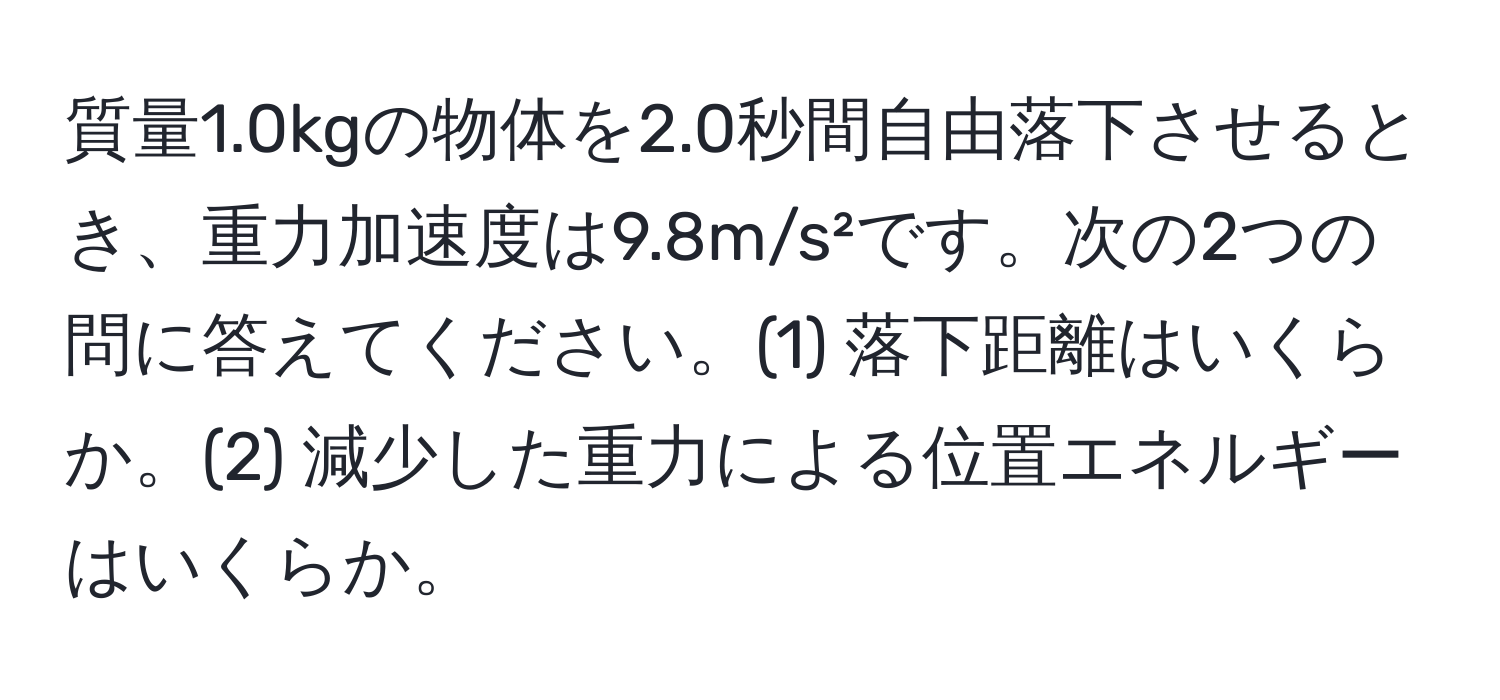 質量1.0kgの物体を2.0秒間自由落下させるとき、重力加速度は9.8m/s²です。次の2つの問に答えてください。(1) 落下距離はいくらか。(2) 減少した重力による位置エネルギーはいくらか。