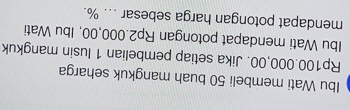 Ibu Wati membeli 50 buah mangkuk seharga
Rp100.000,00. Jika setiap pembelian 1 lusin mangkuk 
Ibu Wati mendapat potongan Rp2.000,00, Ibu Wati 
mendapat potongan harga sebesar ... %.