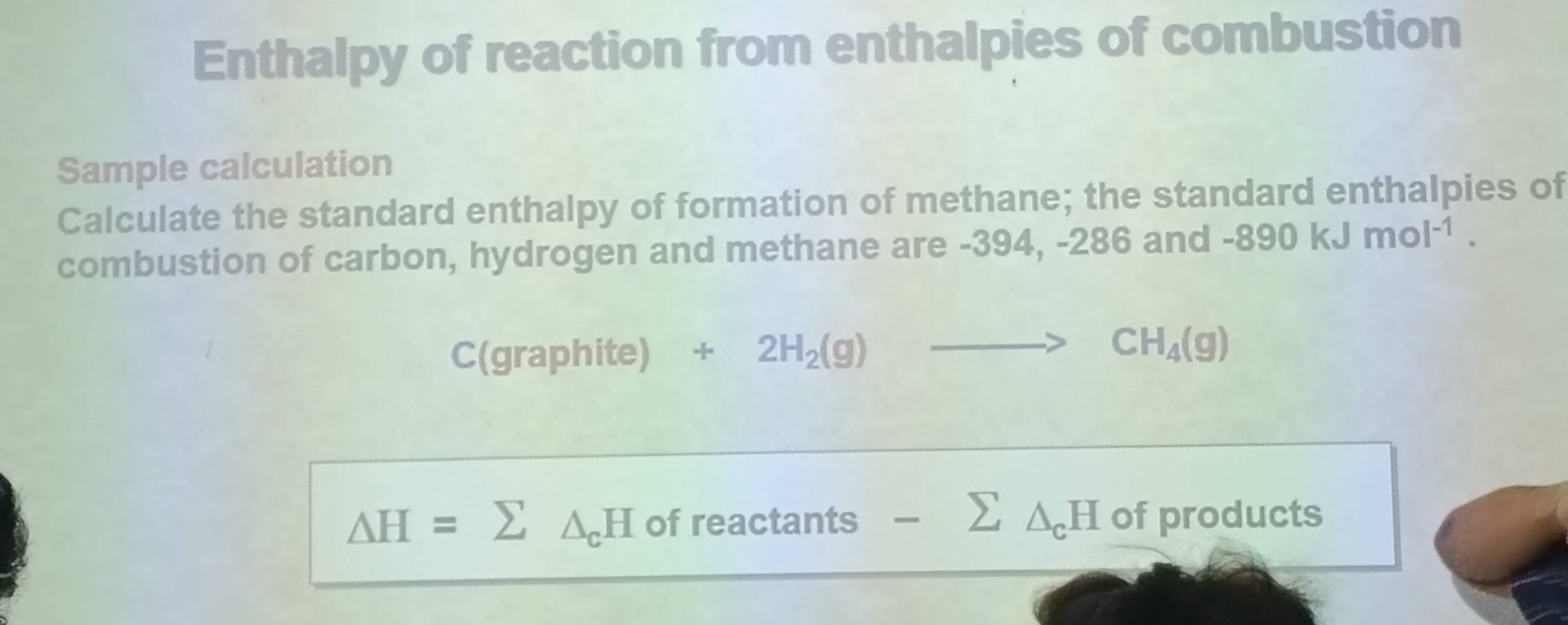 Enthalpy of reaction from enthalpies of combustion 
Sample calculation 
Calculate the standard enthalpy of formation of methane; the standard enthalpies of 
combustion of carbon, hydrogen and methane are -394, -286 and -890kJmol^(-1). 
C(graphite) +2H_2(g)to CH_4(g)
△ H=sumlimits △ _cH of reactants -sumlimits △ _cH of products