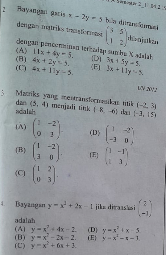 A Semester 2 11.04.2.1
2. Bayangan garis x-2y=5 bila ditransformasi
dengan matriks transformasi beginpmatrix 3&5 1&2endpmatrix dilanjutkan
dengan pencerminan terhadap sumbu X adalah
(A) 11x+4y=5.
(B) 4x+2y=5. (D) 3x+5y=5.
(C) 4x+11y=5. (E) 3x+11y=5. 
UN 2012
3. Matriks yang mentransformasikan titik (-2,3)
dan (5,4) menjadi titik (-8,-6)
adalah dan (-3,15)
(A) beginpmatrix 1&-2 0&3endpmatrix. (D) beginpmatrix 1&-2 -3&0endpmatrix.
(B) beginpmatrix 1&-2 3&0endpmatrix. (E) beginpmatrix 1&-1 1&3endpmatrix.
(C) beginpmatrix 1&2 0&3endpmatrix. 
4. Bayangan y=x^2+2x-1 jika ditranslasi beginpmatrix 2 -1endpmatrix
adalah
(A) y=x^2+4x-2. (D) y=x^2+x-5.
(B) y=x^2-2x-2. (E) y=x^2-x-3.
(C) y=x^2+6x+3.